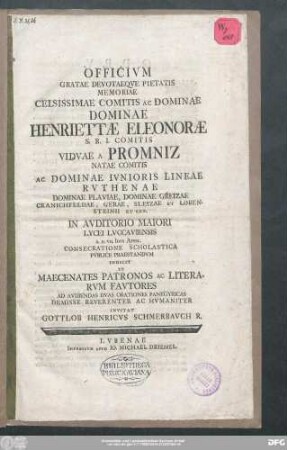 Officivm Gratae Devotaeqve Pietatis Memoriae Celsissimae Comitis Ac Dominae Dominae Henriettæ Eleonoræ S.R.I. Comitis Vidvae A Promniz Natae Comitis Ac Dominae Ivnioris Lineae Rvthenae Dominae Plaviae, Dominiae Greizae Cranichfeldae, Gerae, Sleizae Et Lobensteinii Et Cet. In Avditorio Maiori Lycei Lvccaviensis A.D. VII. Idvs April. Consecratione Scholastica Pvblice Praestandvm Indicit Et Maecenates Patronos Ac Literarvm Favtores Ad Avdiendas Dvas Orationes Panegyricas Demisse Reverenter Ac Hvmaniter