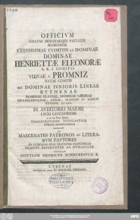 Officivm Gratae Devotaeqve Pietatis Memoriae Celsissimae Comitis Ac Dominae Dominae Henriettæ Eleonoræ S.R.I. Comitis Vidvae A Promniz Natae Comitis Ac Dominae Ivnioris Lineae Rvthenae Dominae Plaviae, Dominiae Greizae Cranichfeldae, Gerae, Sleizae Et Lobensteinii Et Cet. In Avditorio Maiori Lycei Lvccaviensis A.D. VII. Idvs April. Consecratione Scholastica Pvblice Praestandvm Indicit Et Maecenates Patronos Ac Literarvm Favtores Ad Avdiendas Dvas Orationes Panegyricas Demisse Reverenter Ac Hvmaniter