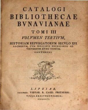 Catalogvs Bibliothecae Bvnavianae : Avctores Antiqvos Sacros Et Profancos Opera Varia, Scriptores Historiae Litterariae, Philologos, Epistolographos, Rhetores Et Poetas Exhibens, In Partes Tres Totidemqve Volvmina Distribvtvs. Tomi III Volvmen Tertivm, Historiam Repvrgatorvm Secvlo XVI Sacrorvm, Cvm Indicibvs Necessariis Ad Vniversvm Hvnc Tomvm, Continens