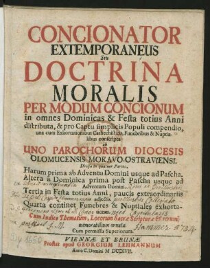 Concionator Extemporaneus Seu Doctrina Moralis Per Modum Concionum in omnes Dominicas & Festa totius Anni distributa, & pro Captu simplicis Populi compendio, una cum Exhortationibus Cathechisticis, Funebribus & Nuptialibus conscripta ab Uno Parochorum Diocesis Olomucensis Moravo-Ostraviensi : Divisa in quatuor Partes, Harum prima ab Adventu Domini usque Pascha. Altera `a Dominica prima post Pascha ... Tertia in Festa totius Anni, ... Quarta continet Funebres & Nuptiales exhortationes ; Cum Indice Thematum, Locorum Sacræ Scripturæ & rerum memorablilium ornata