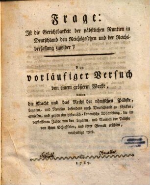Frage: Ist die Gerichtbarkeit der päbstlichen Nuntien in Deutschland den Reichsgesetzen und der Reichsverfassung zuwider? : Ein vorläufiger Versuch von einem größerm Werke, worinn die Macht und das Recht der römischen Päbste, Legaten, und Nuntien besonders nach Deutschland zu schicken, erwiesen, und gegen eine historisch-kanonische Abhandlung, die im verflossenen Jahre von den Legaten, und Nuntien der Päbste von ihren Schicksalen, und ihrer Gewalt erschien, vertheidigt wird