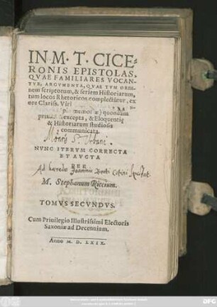 IN M.T.CICE=||RONIS EPISTOLAS,|| QVAE FAMILIARES VOCAN-||TVR, ARGVMENTA, QVAE TVM ORDI-||nem scriptorum, & seriem Historiarum,|| tum locos Rhetoricos complectũtur, ex || ore Clariss. Viri[D. PHILIPPI MELAN-||THONIS  quondam || priuatim excepta, & Eloquentię || & Historiarum studiosis || communicata.|| NVNC ITERVM CORRECTA || ET AVCTA || PER || M. Stephanum Riccium.|| TOMVS SECVNDVS.||