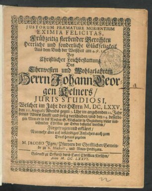 Iustorum Praemature Morientium Eximia Felicitas : Aus dem Buch der Weißheit am 4. v. 12. Bey Christlicher Leichbestattung Des ... Herrn Johann Georgen Kelners/ Iuris Studiosi, Welcher im Jahr des Herrn M.DC.LXXV. den 21. Augusti ... im angehenden 21. Jahr seines Alters ... verschieden/ und den 24. desselbigen Monats in der Kirchen S. Michaelis ... bestattet worden/ Fürgetragen und erkläret