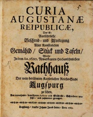 Curia Augustanae Reipublicae, Das ist: Ausführliche Beschreib- und Auslegung Aller Kunstreichen Gemähld, Stück und Tafeln, Welche In dem An. 1620. Neu-erbauten Hochansehnlichen Rathhauß Der weit-berühmten Kayserlichen Reichs-Stadt Augspurg zu sehen : Aus vornehmen bewährten Authorn und Geschicht-Schreibern verfaßt, und zusammen getragen