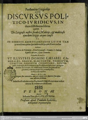 Parthenius Litigiosus Sive Discvrsvs Politico-Ivridicvs : In duos distributus libros; Quorum I. De Litigiosis nostri seculi Malitiis, & malitiosis eiusdem litigiis atque causis II. De Remediis Abbreviandarum Litium tam generalibus, quàm specialibus, & specialissimis tractat; Praemissus & emissus Ut Illustres Domini Caesarei Camerales, Regum, Electorum, Principum, Comitum, Baronum Consiliarii, Rerumpubl. Advocati, & Academiarum Professores laboranti iurisprudentiae succurrant, & indefinenti litium frequentiae occurant, communicatis suis remediis hoc in discursu omissis; Adiecta est tabula totius Parthenii Litigiosi, unà cum indice rerum & verborum ditissimo