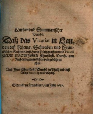 Kurtzer und Summarischer Bericht, Daß das Vicariat in Landen deß Rheins, Schwaben und Fränckischen Rechtens, deß Herrn Pfaltzgraffen unnd Vicarii Carl Ludwigen Churfürstl. Durchl. von Rechtswegen zustehen und gebühren thut : Auß Ihrer Churfürstl. Durchl. zu Pfaltz und deß Reichs Vicarii Special Befelch