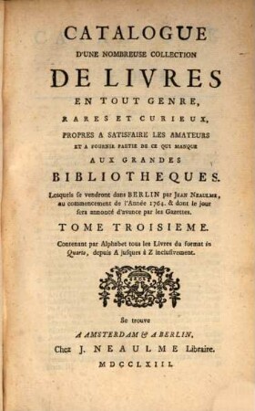 Catalogue D'Une Nombreuse Collection De Livres En Tout Gerne, Rares Et Curieux, Propres A Satisfaire Les Amateurs Et A Fournir Une Partie De Ce Qui Manque Aux Grandes Bibliotheques : Lesquels se vendront dans Berlin par Jean Neaulme, au commencement de l'Anée 1764. & dont le jour sera annoncé beaucoup d'avance par les Gazettes, 3. Contenant par Alphabet tous les Livres du format in Quarto, depuis A jusques à Z inclusivement