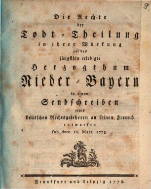 Die Rechte der Todt-Theilung in ihrer Würkung auf das jüngsthin erledigte Herzogthum Nieder-Bayern in einem Sendschreiben eines deutschen Rechtsgelehrten an seinen Freund entworfen sub dato 16. Mart. 1778.