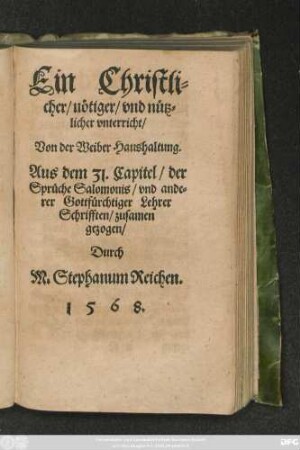 Ein Christli=||cher/ nötiger/ vnd nütz=||licher vnterricht/|| Von der Weiber Haushaltung.|| Aus dem 31. Capitel/ der || Sprüche Salomonis/ vnd ande=||rer Gottfürchtiger Lehrer || Schrifften/ zusamen||gezogen/|| Durch || M. Stephanum Reichen.||