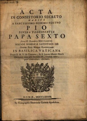 Acta in consistorio secreto habito a sanctissimo domino nostro Pio divina providentia papa sexto feria VI. Decembris MDCCLXXVIII ... : solemni dominicae Navitatis Die statim post Missam Pontificalem in Basilica Vaticana Prope B. M. V. de Columna, & S. Leonis Magni Altaria Qui locus nunc pro Sacrario est, nondum novo, quod construitur, absoluto
