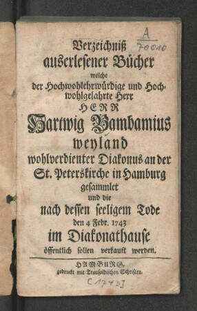 Verzeichniß auserlesener Bücher welche der Hochwohlehrwürdige und Hochwohlgelahrte Herr Herr Hartwig Bambamius weyland wohlverdienter Diakonus an der St. Peterskirche in Hamburg gesammlet und die nach dessen seeligem Tode den 4 Febr. 1743 im Diakonathause öffentlich sollen verkauft werden