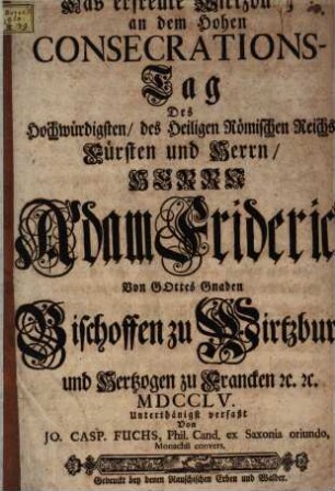 Das erfreute Wirtzburg an dem Hohen Consecrations-Tag Des ... Adam Friderich, Von Gottes Gnaden Bischoffen zu Wirtzburg und Hertzog zu Francken [et]c. [et]c. MDCCLV.