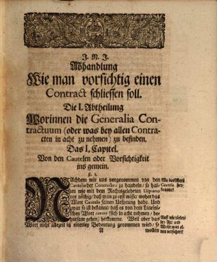 Von Vorsichtiger Schliessung der Contracten, Oder, Von denen Cautelen, welche ein iedweder in Handel und Wandel nothwendig in acht zu nehmen hat, wann er einen Contract sicher schliessen, und so wohl gegenwärtigen Schaden verhüten, als auch vor künfftigen Streit und weitläufftigen Processen versichert leben will : Allen und jeden Kauffleuten, wie auch vornehmen Herrn und Edelleuten, so der Rechte nicht erfahren, zum nöthigen Unterricht und mercklichen Besten in Teutscher Sprache heraus gegeben