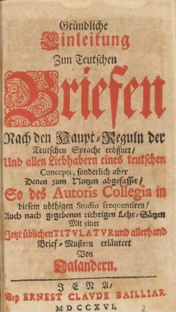 Gründliche Einleitung Zun Teutschen Briefen Nach den Haupt-Reguln der Teutschen Sprache eröffnet/ Und allen Liebhabern eines teutschen Concepts, sonderlich aber Denen zum Nutzen abgefasset/ So des Autoris Collegia in diesen nöthigen Studio frequentiren/ Auch nach gegebenen richtigen Lehr-Sätzen