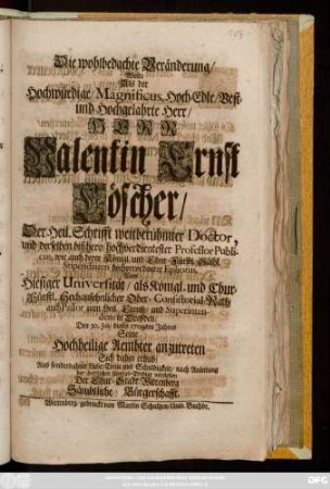 Die wohlbedachte Veränderung, Wolte Als der Hochwürdige, Magnificus, Hoch-Edle, Vest- und Hochgelehrte Herr, Herr Valentin Ernst Löscher, Der Heil. Schrifft weitberühmter Doctor, und derselben bißhero hochverdienter Professor Publicus, wie auch derer Königl. und Chur-Fürstl. Sächs. Stipendiaten ... Ephorus, Von Hiesiger Universiät, als ... Ober-Consistorial-Rath, auch Pastor zum Heil. Creutz, und Superintendens in Dreßden, Den 30. Julii dieses 1709ten Jahres Seine Hochheilige Aembter anzutreten Sich dahin erhub, Aus sonderbahrer Liebe ... nach Anleitung der herrlichen Abzugs-Predigt vorstellen Der Chur-Stadt Wittenberg Sämbtliche Bürgerschafft