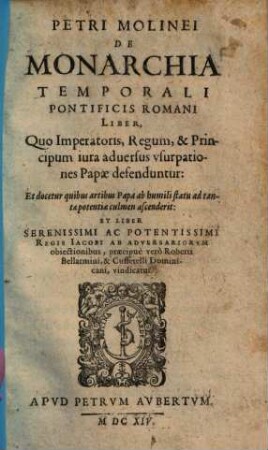 Petri Molinei De Monarchia Temporali Pontificis Romani Liber : Quo Imperatoris, Regum, & Principum iura adversus usurpationes Papae defenduntur: Et docetur quibus artibus Papa ab humili statu ad tantae potentiae culmen ascenderit: Et Liber Serenissimi Ac Potentissimi Regis Iacobi Ab Adversariorum obiectionibus, praecipue vero Roberti Bellarmini, & Cuffetelli Dominicani, vindicatur