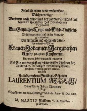 Folget die andere zuvor versprochene Leichenpredigt/ Worinnen ... Ein Geistliches Trost- und Wisch-Tüchlein/ Einfältig gezeiget und an die Hand gegeben worden Der ... Witbin Frauen Johannen Margarethen Axtin/ gebohrnen Keyßnerin Und andern Leidtragenden Verwandten ... zur Erden bestatten liesse Ihr liebgewesenes Zwillings-Söhnlein Laurentium Axten/ ...