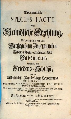 Documentirte Species Facti, oder Gründliche Erzehlung, Welchergestalt in dem zum Hertzogthum Zweybrücken Lehen-rührig-gehörigen Ort Badenheim, Inhalts der Friedens-Schlüsse, Und der Allerhöchst-Kayserlichen Verordnung De Anno 1720 Das alleinige Exercitum Religionis Evangelicae hergebracht und bestättiget ist, Seit dem Anfang des 1735sten Jahrs aber eigenmächtig und gewaltsam gestöhret, und die Bedruckungen bisher fortgetrieben worden : Mit Beylagen Sub Lit. A. bis X. Inclusive