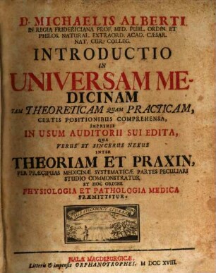 D. Michaelis Alberti In Regia Fridericiana Prof. Med. Publ. Ordin. Et Philos. Natural. Extraord. Acad. Caesar. Nat. Cur. Colleg. Introductio In Universam Medicinam Tam Theoreticam Quam Practicam, Certis Positionibus Comprehensa : Imprimis In Usum Auditorii Sui Edita, Qua Verus Et Sincerus Nexus Inter Theoriam Et Praxin, Per Praecipuas Medicinae Systematicae Partes Peculiari Studio Commonstratur Et Hoc Ordine Physiologia Et Pathologia Medica Praemittitur
