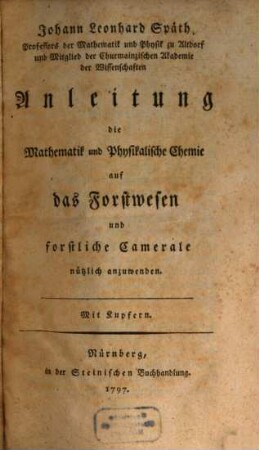 Johann Leonhard Späth, Professors der Mathematik und Physik zu Altdorf und Mitglied der Churmainzischen Akademie der Wissenschaften Anleitung die Mathematik und Physikalische Chemie auf das Forstwesen und forstliche Camerale nützlich anzuwenden : Mit Kupfern
