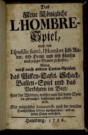 Das Neue Königliche L'Hombre-Spiel : auch wie Espadille forcé, l'Hombre selb Ander, selb Dritte und selb Fünfen nach jetziger Manier zu spielen ; Wobey nebst noch andern Carten-Spielen, das Vilken-Tafel, Schach, Ballen-Spiel und das Verkehren im Bret, samt den Wörtern, welcher man sich beym Spielen gebrauchet, beschrieben und erkläret wird ; Mit möglichster Accuratesse nach der neuesten Frantzösischen Edition durchgesehen, und an vielen Orten verbessert
