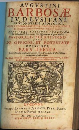 Augustini Barbosae, I. V. D. Lusitani, ... Pastoralis Solicitudinis, Sive De Officio, Et Potestate Episcopi, Tripartita Descriptio : Nunc vltimùm ab ipso Auctore recognita, variis resolutionibus exornata, et multis Doctorum citationibus, aliisque acceßionibus illustrata, 3. Omnia ad praxim vtriusque fori, interioris scilicet, et exterioris, et ad iurisdictionis explicationem exigenda continens