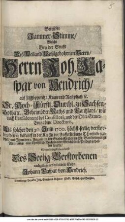 Betrübte Jammer-Stimme/ Welche Bey der Grufft Des ... Herrn Joh. Caspar von Hendrich/ auf Zschöpperitz ... Sr. Hoch-Fürstl. Durchl. zu Sachsen-Gotha [et]c. Geheimbden Raths und Cantzlars ... Als solcher den 20. Julii 1700. höchst-seelig verstorben/ den 23. darauff ... beygesetzet/ und Ihme den 1. Augusti ... eine Christliche Leichen- oder Gedächtniß-Predigt gehalten wurde/ Wehmüthigst hören liesse Des Seelig-Verstorbenen nachgelassener betrübter Sohn Johann Caspar von Hendrich