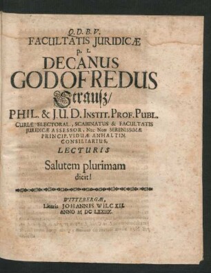 Facultatis Iuridicae p. t. Decanus Godofredus Strauß/ Phil. & I. U. D. Instit. Prof. Publ. Curiae Electoral., Scabinatus & Facultatis Iuridicae Assessor, Nec Non Serenissimae Princip. Viduae Anhaltin. Consiliarius, Lecturis Salutem plurimam dicit!