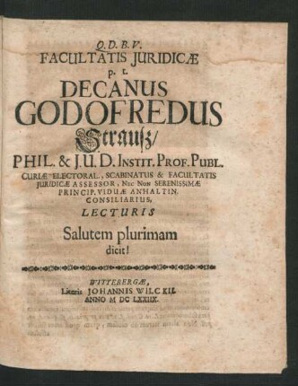 Facultatis Iuridicae p. t. Decanus Godofredus Strauß/ Phil. & I. U. D. Instit. Prof. Publ. Curiae Electoral., Scabinatus & Facultatis Iuridicae Assessor, Nec Non Serenissimae Princip. Viduae Anhaltin. Consiliarius, Lecturis Salutem plurimam dicit!