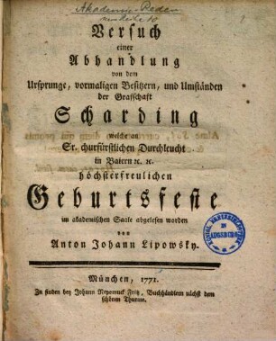 Versuch einer Abhandlung von dem Ursprunge, vormaligen Besitzern und Umständen der Grafschaft Scharding welche an Sr. churfürstl. Durchleucht in Baiern [et]c. [et]c. höchsterfreulichen Geburtsfeste im akademischen Saale abgelesen worden