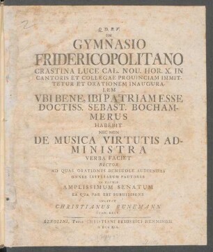 In Gymnasio Fridericopolitano Crastina Luce Cal. Nou. Hor. X. In Cantoris Et Collegae Prouinciam Immittetur Et Orationem Inauguralem Ubi Bene, Ibi Patriam Esse Doctiss. Sebast. Bochammerus Habebit Nec Non De Musica Virtutis Administra Verba Faciet Rector Ad Quas Orationes Beneuole Audiendas Omnes Litterarum Fautores In Primis Amplissimum Senatum Ea Qua Par Est Submissione Invitat Christianus Bunemann Gymn. Rect.
