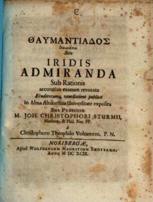 Thaumantiados thaumasia Sive Iridis Admiranda : Sub Rationis accuratius examen revocata Eruditorumq[ue] ventilationi publicae in Alma Altdorffina Universitate exposita Sub Praesidio M. Joh. Christophori Sturmii, Mathem. & Phil. Nat. PP. a Christophoro Theophilo Volcamero. P. N.