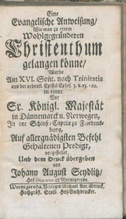 Eine Evangelische Anweisung/ Wie man zu einem Wohlgegründeten Christenthum gelangen könne/ Wurde am XVI. Son[n]t. nach Trinitatis ... in einer Vor Sr. Königl. Majestät in Dännemarck u. Norwegen, Jn der Schloß-Capelle zu Friedensburg, Auf allergnädigsten Befehl Gehaltenen Predigt, vorgestellet, Und dem Druck übergeben von Johann August Seydlitz/ Hof-Diacono zu Wernigerode