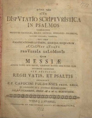 Disputatio scripturistica in psalmos : complectens positiones isagogicas, biblico-criticas, dogmatico-polemicas, vaticinia applicata, vindicata, nec non falsificationes Lutheri ; ejusque sequacium accedunt quoque proverbia Salomonis quam ... exponunt P.P. Capucini Fuldenses prov. rhen. in Conventu ad. S. Joannem Nepomucenum die 16 decembris, horis ab 8. ad 10. matutinis