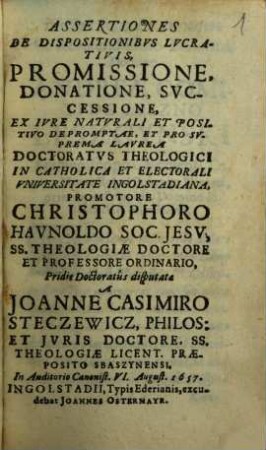 Assertiones De Dispositionibvs Lvcrativis, Promissione, Donatione, Svccessione : Ex Ivre Naturali Et Positivo Depromptae, et pro suprema Laurea Doctoratus theologici in catholica et electorali Universitate Ingolstadiana, ...