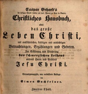 Caspar Erhard's der heiligen Schrift Doktor ... Christliches Hausbuch, Oder: Das grosse Leben Christi : durch ausführliche, kräftige, und andächtige Betrachtungen, Erzählungen, und Gebethe, Zu Erklärung und Verehrung der völligen Historie von dem sterblichen und glorwürdigen Leben unsers Herrn und Erlösers Jesu Christi, von seiner Haushaltung, Glorie und Herrlichkeit in seiner Kirche, jungfräulichen Mutter, heiligen Freunden, und ewigen Reiche, Gründlich ... eingerichtet, Mit drey Hauptregistern ... und Kupfern ... für alle ... Standespersonen ... beschrieben: sammt einem nützlichen Zusatz von den vier letzten Dingen, 2