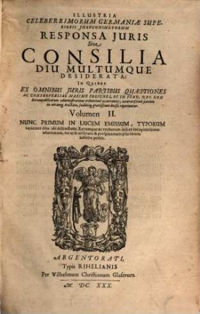 Illustria Celeberrimorum Germaniae Superioris Iureconsultorum Responsa Iuris Sive Consilia Diu Multumque Desiderata : In Quibus Ex Omnibus Iuris Partibus Quaestiones Ac Controversiae Maxime Insignes, Et In Foro, Nec Non Rerumpublicarum administratione creberrime occurentes, accuratißime partem in utramq[ue] tractatae, iudicioq[ue] gravißimo decisae reperiuntur, 2