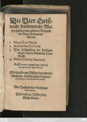 Die Vier Geist=||reiche freudenreiche Mei=||stergeseng vnd güldene Kleinod || des Newen Testaments/|| Als/ das || 1. Magnificat Mariae.|| 2. Benedictus Zachariae.|| 3. Der Lobgesang der heiligen || Engel/ bey der Geburt des Herrn || Christi.|| 4. Nunc dimittis Simeonis.|| Auffs newe ausgelegt vnd in || druck verfertiget/ durch || Christofferum Fischer den eltern/|| Fürstlichen Lüneburgischen Superin=||tendenten vnd Pastorn zu Zell.||