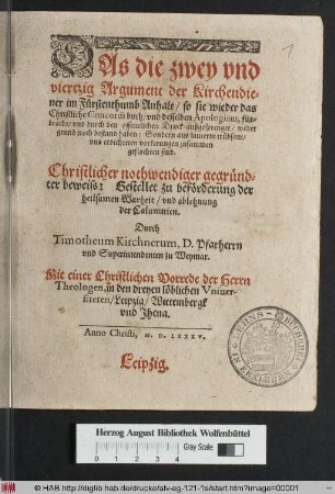 Das die zwey vnd viertzig Argument der Kirchendiener im Fürstenthumb Anhalt/ so sie wieder das Christliche Concordi buch/ vnd desselben Apologiam, fürbracht/ ... weder grund noch bestand haben: Sondern aus lauterm trübsant/ vnd erdichteten vorkerungen zusammen geflochten sind. Christlicher nothwendiger gegründter beweiss: Gestellet zu beförderung der heilsamen Warheit/ vnd ablehnung der Calumnien. Durch Timotheum Kirchnerum, D. Pfarherrn vnd Superintendenten zu Weymar. Mit einer Christlichen Vorrede der Herrn Theologen, in den dreyen löblichen Vniuersiteten/ Leipzig/ Wittembergk vnd Jhena.