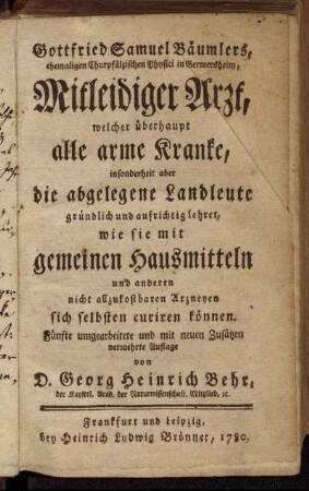 Gottfried Samuel Bäumlers, ehemaligen Chur-Pfälzischen Physici in Germersheim, Mitleidiger Arzt, welcher überhaupt alle arme Kranke, insonderheit aber die abgelegene Landleute gründlich und aufrichtig lehret, wie sie mit gemeinen Hausmitteln und anderen nicht allzukostbaren Arzneyen sich selbsten curiren können