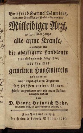 Gottfried Samuel Bäumlers, ehemaligen Chur-Pfälzischen Physici in Germersheim, Mitleidiger Arzt, welcher überhaupt alle arme Kranke, insonderheit aber die abgelegene Landleute gründlich und aufrichtig lehret, wie sie mit gemeinen Hausmitteln und anderen nicht allzukostbaren Arzneyen sich selbsten curiren können