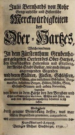 Julii Bernhards von Rohr geographische und historische Merckwürdigkeiten des Ober-Hartzes : welche von denen in dem Fürstenthum Grubenhagen gelegenen Oertern des Oberhartzes, den Grafschafften Hohenstein und Stolberg, der Reichs-Stadt Goßlar, wie auch einigen angrentzenden Gegenden und deren Städten, Flecken, Schlössern, ehemaligen Clöstern, alten verfallenen Gebäuden, Bergwercken, besondern Bergen, Höhlen, Flüssen, Seen, Gesund-Brunnen auch andern Naturalien, ingleichen von denen in dem Hartze bey den Bergbau und Ertzen vorkommenden Machinen, Mühlen und Oefen, wie auch dem Müntzwesen mancherley besonders in sich fassen ; meistentheils durch genaue Bemerckung dessen, was man selbst in Augenschein genommen, ausgearbeitet