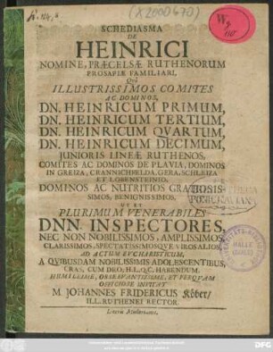 Schediasma De Heinrici Nomine, Praecelsae Ruthenorum Prosapiae Familiari, : Quo Illustrissimos Comites Ac Dominos, Dn. Heinricum Primum, Dn. Heinricum Tertium, Dn. Heinricum Quartum, Dn. Heinricum Decimum, Iunioris Lineae Ruthenos, Comites Ac Dominos De Plavia, Dominos In Greiza, Crannichfelda, Gera, Schleiza Et Lobensteinio, Dominos Ac Nutritios Gratiosissimos, Benignissimos, Ut Et Plurimum Venerabiles Dnn. Inspectores, ... Ad Actum Eucharisticum, A Quibusdam Nobilissimis Adolescentibus, Cras, Cum Deo, H.L.Q.C. Habendum, ... Invitat M. Johannes Fridericus Köber/ Ill. Ruthenei Rector. : [P.P. Gerae d. Octobr. A.O.R. MDCLXXVIII.]