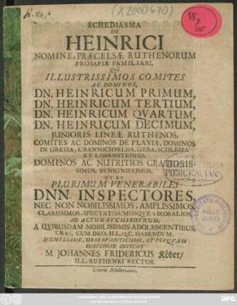 Schediasma De Heinrici Nomine, Praecelsae Ruthenorum Prosapiae Familiari, : Quo Illustrissimos Comites Ac Dominos, Dn. Heinricum Primum, Dn. Heinricum Tertium, Dn. Heinricum Quartum, Dn. Heinricum Decimum, Iunioris Lineae Ruthenos, Comites Ac Dominos De Plavia, Dominos In Greiza, Crannichfelda, Gera, Schleiza Et Lobensteinio, Dominos Ac Nutritios Gratiosissimos, Benignissimos, Ut Et Plurimum Venerabiles Dnn. Inspectores, ... Ad Actum Eucharisticum, A Quibusdam Nobilissimis Adolescentibus, Cras, Cum Deo, H.L.Q.C. Habendum, ... Invitat M. Johannes Fridericus Köber/ Ill. Ruthenei Rector. : [P.P. Gerae d. Octobr. A.O.R. MDCLXXVIII.]