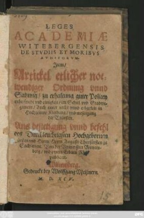 LEGES || ACADEMIAE || WITEBERGENSIS || DE STVDIIS ET MORIBVS || AVDITORVM.|| Jtem/|| Artickel etlicher not=||wendiger Ordnung vnnd || Satzung/ zu erhaltung guter Policey || ruhe/ friede vnd einigkeit/ im Schul vnd Stadtre=||giment/ Auch guter zucht vnnd erbarkeit in || Hochzeiten/ Kleidung/ vnd messigung || der Vnkosten.|| Aus ... befehl || des Duchleuchtigsten ... || Herrn Augusti Churfürsten zu || Sachsen etc. Von der Vniuersitet Wittem-||berg/ vnd einem Erbarn Rhat || publicirt.||