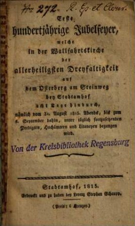 Erste hundertjährige Jubelfeyer, welche in der Wallfahrtskirche der allerheiligsten Dreyfaltigkeit auf dem Osterberg am Steinweg bey Stadtamhof acht Tage hindurch, nämlich vom 31. August 1815 abends, bis zum 8. September dahin, unter täglich fortzusetzenden Predigten, Hochämtern und Litaneyen begangen wird