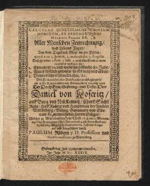 Calculus Genethliacus Omnium Hominum, Ex Ephemeridibus Mosaicis Psalmi XC. Aller Menschen Zeitrechnung/ und Lebens Figur/ Aus dem Tagebuch Mose im 90. Psalm; quod vita 1. brevis. 2. miserabilis. 3. fragilis. Daß ihr Leben 1. kurtz. 2. böse. 3. auch schnell und in einem augenblick verflogen sey/ 1. Es wehret 70. und wen[n]s hoch kömbt/ 80. Jahr/ 2. Wen[n]s köstlich gewesen/ so ists müh und arbeit/ 3. Denn es fehret schnell dahin/ &c. : Bey ... Leichbegängnis/ als in sein Ruhgewelblein und Erb-begräbnis eingesetzt ward Der ... Herr Daniel von Koseritz/ auff Burg und NeüKemnitz/ Churf: Sächs: Raht/ HoffRichter und Hauptman der Ambter Wittenberg/ Beltzig/ Gommern und Elbenaw ... Welcher zu Wittenberg ... 1638. am 23. Monatstag Febr: ... seinen Geist ... auffgegeben/ seines alters 69. Jahr und 6. tage/ an: und ausgeführet