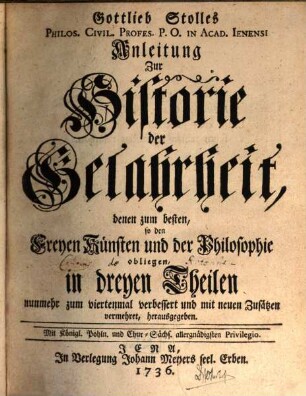 Gottlieb Stolles Philos. Civil. Profes. P.O. in Acad. Ienensi Anleitung Zur Historie der Gelahrheit : denen zum besten, so den Freyen Künsten und der Philosophie obliegen, in dreyen Theilen