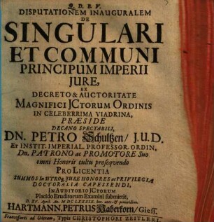Disputationem Inauguralem De Singulari Et Communi Principum Imperii Jure, Ex Decreto & Auctoritate Magnifici JCtorum Ordinis In Celeberrima Viadrina, Præside Decano Spectabili, Dn. Petro Schultzen, J.U.D. ... Pro Licentia Summos In Utroq[ue] Jure Honores ac Privilegia Doctoralia Capessendi, In Auditorio JCtorum Placido Eruditorum Examini submittit, D. XV. April. An. MDCLXXXIX. hor. ante- & pomeridian. Hartmann. Petrus Haberkorn, Giess.