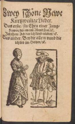 Zwey schöne Newe || Kurtzweilige Lieder.|| Das erste: Zu Ehrn einer Jung=||frawen/ die an eim Abend spat/ #c.|| Jm thon: Ach das ich könd erleben/ #c.|| Das ander/ Bey dir allein/ vnnd die || ich lieb im Hertzen/ #c.||